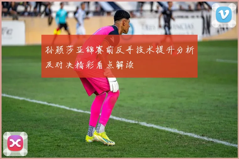 孙颖莎亚锦赛前反手技术提升分析及对决精彩看点解读